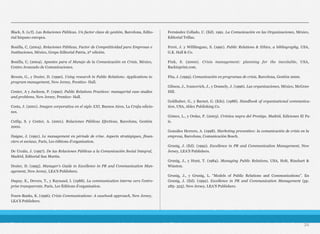 Black, S. (s/f). Las Relaciones Públicas. Un factor clave de gestión, Barcelona, Edito-
rial hispano europea.
Bonilla, C, (2004). Relaciones Públicas, Factor de Competitividad para Empresas e
Instituciones, México, Grupo Editorial Patria, 2ª edición.
Bonilla, C, (2004). Apuntes para el Manejo de la Comunicación en Crisis, México,
Centro Avanzado de Comunicaciones.
Broom, G., y Dozier, D. (1990). Using research in Public Relations: Applications to
program management, New Jersey, Prentice- Hall.
Center, A y Jackson, P. (1990). Public Relations Practices: managerial case studies
and problems, New Jersey, Prentice- Hall.
Costa, J. (2001). Imagen corporativa en el siglo XXI, Buenos Aires, La Crujía edicio-
nes.
Cutlip, S. y Center, A. (2001). Relaciones Públicas Efectivas, Barcelona, Gestión
2000.
Daigne, J. (1991). Le management en période de crise. Aspects stratégiques, finan-
ciers et sociaux, París, Les éditions d’organisation.
De Urzáiz, J. (1997). De las Relaciones Públicas a la Comunicación Social Integral,
Madrid, Editorial San Martín.
Dozier, D. (1995). Manager’s Guide to Excellence in PR and Communication Man-
agement, New Jersey, LEA’S Publishers.
Dupuy, E., Devers, T., y Raynaud, I. (1988). La communication interne vers l’entre-
prise transparente, París, Les Éditions d’organisation.
Fearn-Banks, K. (1996). Crisis Communications: A casebook approach, New Jersey,
LEA’S Publishers.
Fernández Collado, C. (Ed). 1991. La Comunicación en las Organizaciones, México,
Editorial Trillas.
Ferré, J. y Willihnganz, S. (1991). Public Relations & Ethics, a bibliography, USA,
G.K. Hall & Co.
Fink, S. (2000). Crisis management: planning for the inevitable, USA,
Backinprint.com.
Fita, J. (1999). Comunicación en programas de crisis, Barcelona, Gestión 2000.
Gibson, J., Ivancevich, J., y Donnely, J. (1996). Las organizaciones, México, McGraw
Hill.
Goldhaber, G., y Barnet, G. (Eds). (1988). Handbook of organizational communica-
tion, USA, Ablex Publishing Co.
Gómez, L., y Ordaz, P. (2003). Crónica negra del Prestige, Madrid, Ediciones El Pa-
ís.
González Herrero, A. (1998). Marketing preventivo: la comunicación de crisis en la
empresa, Barcelona, Comunicación Bosch.
Grunig, J. (Ed). (1992). Excellence in PR and Communication Management, New
Jersey, LEA’S Publishers.
Grunig, J., y Hunt, T. (1984). Managing Public Relations, USA, Holt, Rinehart &
Winston.
Grunig, J., y Grunig, L. “Models of Public Relations and Communications”. En
Grunig, J. (Ed). (1992). Excellence in PR and Communication Management (pp.
285- 325). New Jersey, LEA’S Publishers.
24
 