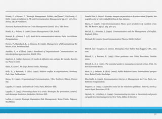 Grunig, J. y Repper, F. “Strategic Management, Publics, and Issues”. En Grunig, J.
(Ed.). (1992). Excellence in PR and Communication Management (pp.117- 157), New
Jersey, LEA’S Publishers.
Harvard Business Review on Crisis Management (2000). USA, HBS Press.
Heath, A., y Nelson, E. (1986). Issues Management, USA, SAGE.
Henriet, B., y Boneu, F. (s/f). Audit de la communication interne, París, Les éditions
d’organisation.
Hersey, P., Blanchard, K., y Johnson, D. (1996). Management of Organizational Be-
havior, USA, Prentince Hall.
Jamblin, P., et al (Eds). (1987). Handbook of Organizational Communication: an
interdisciplinary perspective, SAGE, USA.
Kapferer, J. (1989). Rumores: El medio de difusión más antiguo del mundo, Barcelo-
na, Plaza & Janés.
Klein, N. (2001). No Logo, Reino Unido, Flamingo.
Kolb, D., y Bartunek, J. (Eds). (1992). Hidden conflict in organizations, Newbury
Park, Sage Publications.
Kreps, G. (1990). Organizational Communication, USA, Northern Illinois Univer-
sity.
Lagadec, P. (1991). La Gestión de Crisis, París, McGraw- Hill.
Lagadec, P. (1993). Preventing chaos in a crisis: Strategies for prevention, control,
and damange limitation, Berkshire, McGraw Hill.
Larkin, J. (2003). Strategic Reputation Risk Management, Reino Unido, Palgrave
MacMillan.
Losada Díaz, J. (2002). Prensa e imagen corporativa en la universidad, España, Mo-
nográficos de la Universidad Católica de San Antonio.
Marra, F. (1998). Crisis Communication Plans: poor predictors of excellent crisis
PR, PR Review, 24 (4), pág. 461-474.
McCall, I., y Cousins, J. (1990). Communication and the Management of Conflict,
England, Wiley.
McQuail, D. (2000). Mass Communication Theory, SAGE, Oxford.
Mitroff, Ian y Anagnos, G. (2001). Managing crises before they happen, USA, Ama-
com.
Mitroff, I., y Pearson, C. (1995). Cómo gestionar una Crisis, Barcelona, Gestión
2000.
Mitroff, I., et al (1996). The essential guide to managing corporate crises, USA, Ox-
ford University Press.
Moss, D., y DeSanto, B. (Eds). (2002). Public Relations cases: International perspec-
tives, Reino Unido, Routledge.
Mucchielli, A. (1993). Communication Interne et Management de Crise, París, Les
Editions d’organisation.
Noguero, A. (1995). La función social de las relaciones públicas: historia, teoría y
marco legal, Barcelona, EUB.
Ogrizek, M., y Guillery, J. (1999). Communicating in crisis: a theoretical and practi-
cal guide to crisis management, New York, Aldine de Gruyter.
25
 