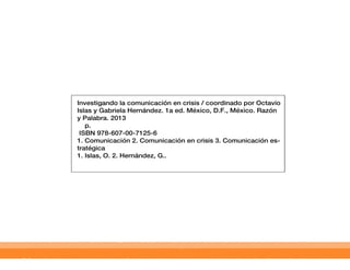 Investigando la comunicación en crisis / coordinado por Octavio
Islas y Gabriela Hernández. 1a ed. México, D.F., México. Razón
y Palabra. 2013
    p.
 ISBN 978-607-00-7125-6
1. Comunicación 2. Comunicación en crisis 3. Comunicación es-
tratégica
1. Islas, O. 2. Hernández, G..
 