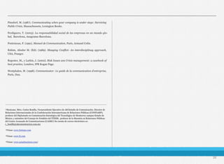 Pinsdorf, M. (1987). Communicating when your company is under siege: Surviving
Public Crisis, Massachussets, Lexington Books.
Perdiguero, T. (2003). La responsabilidad social de las empresas en un mundo glo-
bal, Barcelona, Anagrama-Barcelona.
Pontoizeau, P. (1991). Manuel de Communication, París, Armand Colin.
Rahim, Afzalur M. (Ed). (1989). Maaging Conflict: An interdisciplinay approach,
USA, Praeger.
Regester, M., y Larkin, J. (2002). Risk Issues ans Crisis management: a casebook of
best practice, Londres, IPR Kogan Page.
Westphalen, M. (1998). Communicator: Le guide de la communication d’entreprise,
París, Dun.
26
________________________________________________________________________
¹Mexicano. Mtro. Carlos Bonilla, Vicepresidente Ejecutivo de AB Estudio de Comunicación. Director de
Relaciones Internacionales de la Confederación Interamericana de Relaciones Públicas (CONFIARP);
profesor del Diplomado en Comunicación Estratégica del Tecnológico de Monterrey campus Estado de
México, y miembro del Consejo de Notables del ITESM; profesor de la Maestría en Relaciones Públicas
del Centro Avanzado de Comunicaciones (CADEC) Su cuenta de correo electrónico es:
c_bonilla@abcomunicacion.com.mx
²Véase: www.fortune.com
³Véase: www.ft.com
⁴Véase: www.asianbusiness.com/
 