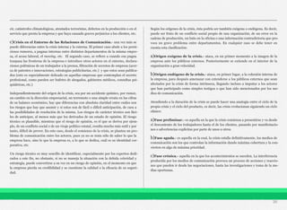 cir, catástrofes climatológicas, atentados terroristas, defectos en la producción o en el
servicio que presta la empresa y que haya causado graves perjuicios a los clientes, etc.
c)Crisis en el Entorno de las Relaciones de Comunicación.- una vez más se
puede diferencias entre la crisis interna y la externa. El primer caso alude a los perni-
ciosos rumores, a pugnas internas entre distintos departamentos de la misma empre-
sa, el acoso laboral, el moving, etc. El segundo caso, se refiere a cuando esa pugna
traspasa las fronteras de la empresa e introduce otros actores en el entorno, declara-
ciones polémicas de un trabajador a la prensa, filtración de secretos de empresa (acer-
ca de patentes e innovaciones, estrategias publicitarias, etc.) y que estos sean publica-
dos (esto es especialmente delicado en aquellas empresas que contemplan el secreto
profesional, como pueden ser bufetes de abogados, gabinetes médicos, consultas psi-
quiátricas, etc.)
Independientemente del origen de la crisis, sea por un accidente químico, por rumor,
un cambio en la dirección empresarial, un terremoto o una simple errata en las cifras
de su balance económico, hay que diferencias con absoluta claridad entre cuáles son
los riesgos que hay que asumir y si estos son de fácil o difícil anticipación, de cara a
las posibilidades de resolución de la misma. Los riesgos de carácter técnico son fáci-
les de anticipar, al menos más que los derivados de un estado de opinión. El riesgo
técnico es plausible, mientras que el riesgo de opinión, es el que se deriva por ejem-
plo, de un conflicto social o de un viraje político estatal, resulta mucho más sutil y por
tanto, difícil de prever. En este caso, desde el comienzo de la crisis, se plantea un pro-
blema de comunicación entre los actores, pues ya no se trata sólo de saber lo que la
empresa hace, sino lo que la empresa es, a lo que se dedica, cuál es su identidad cor-
porativa, etc.
Un riesgo técnico es muy sencillo de identificar, especialmente por los expertos dedi-
cados a este fin, no obstante, si no se maneja la situación con la debida celeridad y
estrategia, puede convertirse a su vez en un riesgo de opinión, en el momento en que
la empresa pierda su credibilidad y se cuestione la calidad o la eficacia de su seguri-
dad.
Según los orígenes de la crisis, ésta podría ser también exógena o endógena. Es decir,
puede ser fruto de un conflicto social propio de una organización, de un error en la
cadena de producción, un bulo en la oficina o una información contradictoria que pro-
voca un grave problema entre departamentos. En cualquier caso se debe tener en
cuenta esta clasificación:
a)Origen exógeno de la crisis.- ataca, en un primer momento a la imagen de la
empresa ante los públicos externos. Posteriormente se extiende en el interior de la
organización a gran velocidad.
b)Origen endógeno de la crisis.- ataca, en primer lugar, a la cohesión interna de
la empresa, para después amenazar con extenderse a los públicos externos que sean
afectados por la crisis de forma intrínseca, llegando incluso a imputar a los actores
que han participado como simples testigos o que han sido mencionados por los me-
dios de comunicación.
Atendiendo a la duración de la crisis se puede hacer una analogía entre el ciclo de la
propia crisis y el ciclo del producto, es decir, las crisis evolucionan siguiendo un ciclo
clásico:
a)Fase preliminar.- es aquella en la que la crisis comienza a presentirse y va desde
el descontento de los trabajadores hasta el de los clientes, pasando por manifestacio-
nes o advertencias explícitas por parte de unos u otros.
b)Fase aguda.- es aquella en la cual, la crisis estalla definitivamente, los medios de
comunicación son los que controlan la información dando máxima cobertura y la con-
vierten en algo de máxima prioridad.
c)Fase crónica.- aquella en la que los acontecimientos se suceden. La interferencia
producida por los medios de comunicación provoca un proceso de acciones y reaccio-
nes que pueden ir desde las negociaciones, hasta las investigaciones y toma de la me-
dias oportunas.
30
 