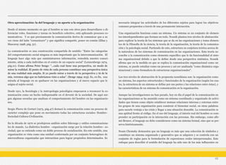 Otra aproximación: la del lenguaje y su aporte a la organización
Desde el mismo momento en que el hombre se une con otros para desarrollarse o di-
ferenciar roles, funciones y tareas en beneficio colectivo, está aplicando procesos co-
municativos. Y es que precisamente la comunicación deriva de comunicar que a su
vez viene del latín “comunicare” y que significa compartir, poner en común (Elías y
Mascaray 1998, pág. 51).
La comunicación es una construcción compartida de sentido: “Entre las categorías
del comportamiento social ninguna es más importante que la intercomunicación. El
lenguaje hace algo más que suministrarnos información, remodela nuestro conoci-
miento, sitúa a cada individuo en el centro de un espacio social” (Lennenbergo 1974,
pág.21). Como afirma Peter Senge: “...cada cual tiene una perspectiva, un modo de
mirar la realidad. El punto de vista de cada persona constituye una perspectiva única
de una realidad más amplia. Si yo puedo mirar a través de tu perspectiva y tú de la
mía, veremos algo que no habríamos visto a solas”. (Senge 1994: 213). Es, en fin, una
mirada al lenguaje en su quehacer en las organizaciones y al nuevo espacio que le
asigna al sujeto social.
Desde 1911, la Sociología y la Antropología psicológica empezaron a reconocer la co-
municación como un hecho indispensable en el devenir de la sociedad. De aquí sur-
gen algunas escuelas que analizan el comportamiento del hombre en las organizacio-
nes.
Sergio Florez de Gortari (1973, pág.47) destacó la comunicación como un proceso de
carácter complejo que pone en movimiento todas las estructuras sociales: Hombre-
Sociedad-Cultura-Civilización.
En la década de 1970 se produjeron análisis sobre liderazgo y estilos comunicaciona-
les de mando. La dialéctica hombre –organización surge por la relación hombre– so-
ciedad, que se entiende como un doble proceso de socialización. En este sentido, una
organización es vista como una unidad conformada por un conjunto heterogéneo de
microculturas organizadas que interactúan para lograr propósitos determinados. Es
necesario integrar las actividades de los diferentes sujetos para lograr los objetivos
comunes propuestos a través de una permanente interacción.
Una organización funciona como un sistema. Un sistema es un conjunto de elemen-
tos interdependientes que forman un todo. Nosnik plantea tres niveles de abstracción
para explicar la teoría de los sistemas que se da en las organizaciones y toma elemen-
tos de la Filosofía de la ciencia, la teoría de la organización, la teoría de la comunica-
ción y la psicología social. Partiendo de esto, estructura su conjetura teórica acerca de
la naturaleza de los sistemas de comunicación en las organizaciones. Esta teoría no
concibe a la comunicación como elemento específico que le da funcionalidad al siste-
ma organizacional debido a que la define desde una perspectiva sistémica. Nosnik
afirma que en la medida en que se explica la comunicación organizacional como un
sistema, se puede estudiar como un proceso y así ser analizada "como dinámica orga-
nizacional y como formadora de estructuras organizacionales".
Los tres niveles de abstracción de la propuesta nosnikiana son: la organización como
un sistema, los aspectos estructurales y funcionales de la organización (según los cua-
les, la estructura de un sistema se define por sus partes y las relaciones entre éstas), y
las características de un sistema de comunicación en la organización.
Aunque las investigaciones no han parado, hoy en día el papel de la comunicación en
las organizaciones se ha asumido como un sistema coordinado y organizado de activi-
dades que tienen como objeto establecer mutuas relaciones internas y externas entre
los grupos de una organización para construir el bienestar social, en otras palabras
para sacarle ventaja a las crisis y llegar a una situación deseable. La comunicación es
una aptitud frente al código. En el uso del lenguaje, el interés real del hombre es com-
prender su participación en la interacción con las personas. Sin embargo, como afir-
mó Bruner, el lenguaje no debe considerarse como un sistema formal, sino que se pre-
serva históricamente.
Noam Chomsky demuestra que un lenguaje es más que una colección de símbolos y
constituye un sistema organizado y generativo que se adquiere y se controla con un
conjunto de reglas para la formulación de expresiones orales interpersonales. Este
enfoque para describir el sentido del lenguaje ha sido uno de los más influyentes en
46
 