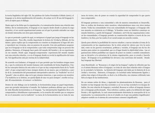 la teoría lingüística del siglo XX. En palabras de Carlos Fernández Collado (2001), el
lenguaje es la obvia manifestación del mundo y de actuar en él. El uso del lenguaje le
sirve al sujeto para el diálogo.
Hasta aquí se ha dicho que la organización y la comunicación tienen una relación sim-
biótica. En la comunicación, el lenguaje es un espacio desde donde se piensa la orga-
nización y el ser social-organizacional asume un rol que le permite entender ese espa-
cio donde interactúa con otros para mejorarlo.
Lo que se pretende a partir de aquí, es enriquecer el papel que juega el lenguaje en las
organizaciones. Para ello, resulta importante la lectura de Verdad y Método, de Ga-
damer, quien explica que la comprensión no consiste en desplazarse al lugar del otro
y reproducir sus vivencias, sino en ponerse de acuerdo. Con esto podríamos asegurar
que en el lenguaje se da la comprensión y que toda comprensión exige un proceso lin-
güístico. Entonces, el lenguaje hace parte del mundo del hombre y de su experiencia
en ese mundo. Desde aquí, lenguaje-comprensión- experiencia-del mundo mantie-
nen una estrecha relación, y es en el lenguaje donde se revela la significación del mun-
do. Tal significación está por encima de la subjetividad.
De acuerdo con Gadamer, el lenguaje es el que permite que los hombres tengan mun-
do, o que la existencia del mundo humano esté constituida de forma lingüística. Uno
de los conceptos básicos de este autor es el que no hay comprensión fuera de la "tradi-
ción", el que comprende lo hace siempre dentro de un marco, que es histórico, a par-
tir de la acumulación del pensamiento interpretativo anterior. La "tradición" no es el
"pasado", sino su efecto, algo en lo que estamos inmersos, y que avanza con nosotros
("la tradición no se detiene, no queda fijada de una vez para siempre", escribe en la p.
56). El conocimiento -el conocer- es histórico.
Dentro de este diálogo con la tradición, la hermenéutica juega un papel importante,
pues nos permite interpretar el mundo. En Gadamer podemos afirmar que el centro
de toda filosofía hermenéutica es el lenguaje. "La interpretación lingüística lleva a la
comprensión a identificarse expresamente, es la creación del sentido que se compren-
de en el encuentro con la tradición". La tarea de la hermenéutica no se trata de una
tarea de textos, sino de poner en común la capacidad de comprender lo que quere-
mos comprender.
El lenguaje pertenece a una comunidad y sólo de manera comunitaria se desarrolla.
Este se realiza sin fronteras entre nosotros, relacionándonos unos con otros mutua-
mente. Todas las comunidades vivas son comunidades de lenguaje y el lenguaje sólo
nos muestra su existencia en el diálogo, “el hombre como ser histórico construye su
mundo histórico, a partir del lenguaje”. (Gadamer, 1977) En las organizaciones como
en las comunidades, el lenguaje permite su construcción objetiva a través de las cos-
tumbres y la ética, por las cuales el ser social acepta un acuerdo común.
Queda pues abierta la posibilidad de nuevos estudios y nuevas miradas al tema de la
comunicación en las organizaciones. En la crisis actual de valores que vive la socie-
dad, como en las guerras económicas, políticas y sociales, el lenguaje nos da los ele-
mentos para entrar en comunidad, que es el lugar donde la objetividad reina. Las or-
ganizaciones deben posibilitar ese espacio de poner en común o sentido comunitario
que se devuelve a la estructura de la misma organización, para re-crearla y hacerla
mejor. El lenguaje es la posibilidad de elevarse a las coerciones del mundo. Donde
hay lenguaje hay libertad.
Jean Starobinski en “Rousseau y el origen de las lenguas” explica la reflexión que ha-
ce el mismo Rosseau sobre el lenguaje y se trata de una clara relación entre el lengua-
je, la sociedad y la historia. La historia del lenguaje está dada por la historia de la so-
ciedad y viceversa. Entonces, el lenguaje y la sociedad están íntimamente ligados y
ambos dan origen al desarrollo, es decir a la civilización, nos estamos refiriendo tam-
bién al origen de las instituciones.
En ese mismo orden de ideas, y siguiendo los planteamientos de Rosseau, para el
hombre no hay lenguaje sino hay sociedad y a su vez no hay sociedad si es incapaz de
hablar. En esta relación de lenguaje y sociedad, Rosseau se refiere al lenguaje elemen-
tal y al lenguaje perfeccionado. Para referirse a ambos, apela a la definición del signi-
ficante y del significado, lo cual consecuentemente determina la concepción de la co-
municación. La comunicación se da en el estadio en el que una palabra (significante)
adquiere sentido en el sistema de convenciones comunes (significado).
47
 