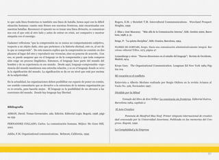 to que cada línea fronteriza es también una línea de batalla, henos aquí con la difícil
situación humana: cuanto más firmes son nuestras fronteras, más encarnizadas son
nuestras batallas. Reconocer el opuesto no es trazar una línea divisoria, es comunicar-
nos con el que está al otro lado y antes de entrar en crisis, ser compasivo y mostrar
simpatía con el enemigo.
Gadamer reflexiona “que la comprensión no es nunca un comportamiento subjetivo,
respecto a un objeto dado, sino que pertenece a la historia efectual, esto es, al ser de
lo que se comprende”. De esta manera explica que la comprensión no consiste en des-
plazarse al lugar del otro y reproducir sus vivencias, sino en ponerse de acuerdo. Con
eso, se puede asegurar que en el lenguaje se da la comprensión y que toda compren-
sión exige un proceso lingüístico. Entonces, el lenguaje hace parte del mundo del
hombre y de su experiencia en ese mundo. Desde aquí, lenguaje-comprensión- expe-
riencia-del mundo mantienen una estrecha relación, y es en el lenguaje donde se reve-
la la significación del mundo. La significación se da en un nivel que está por encima
de la subjetividad.
En la actualidad, las organizaciones deben posibilitar ese espacio de poner en común,
ese sentido comunitario que se devuelve a la estructura de la misma organización pa-
ra re-crearla, para hacerla mejor. El lenguaje es la posibilidad de un elevarse a las
coerciones del mundo. Donde hay lenguaje hay libertad.
Bibliografía
ASMAN, David. Temas Gerenciales. 2da. Edición. Editorial Legis: Bogotá, 1998. pági-
na 259
FERNANDEZ COLLADO, Carlos. La comunicación humana. Méjico: Mc Graw Hill,
2001
Jablin, F.M. Organizational communications. Belmont, California, 1999
Rogers, E.M. y Steinfatt T.M. Intercultural Commmunications. Waveland Prospect
Heights, 1999
J. Elías y José Mascaray: “Más allá de la Comunicación Interna”, Edit. Gestión 2000, Barce-
lona, 1998, p. 51.
Senge, P: “La quinta disciplina”, Edit. Granica, Barcelona, 1994.
FLORES DE GORTARI, Sergio. Hacia una comunicación administrativamente integral. Bar-
celona: editorial Trillos, 1973, página 47
Lennenbergo y otros: “Nuevas direcciones en el estudio del lenguaje”; Revista de Occidente,
Madrid, 1974.
Kreps Gary. The Organizational Communication. Longman Ed New York 1984 Pág-
ina 104
Mi vocación es el conflicto.
Entrevista a Alberto Merlano realizada por Sergio Otálora en la revista Avianca al
Vuelo No. 226, Noviembre 1997.
Dividido por la Mitad
Tomado del libro de Ken Wilber La conciencia sin fronteras. Editorial Kairos,
Barcelona 1984, capítulo 2
El Acto Creativo
Ponencia de Manfred Max Neef. Primer simposio internacional de creativi-
dad convocado por la Universidad Javeriana. Publicada en las memorias del Con-
greso. Bogotá, 1992.
La Complejidad y la Empresa
51
 