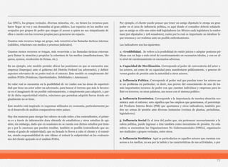 Las ONG’s, los grupos vecinales, diversas minorías, etc., no tienen los recursos para
hacer llegar su voz y sus demandas al gran público. Los espacios en los medios son
ocupados por grupos de poder que niegan el acceso a quien no sea simpatizante de
ellos o cuente con los recursos propios para generarse un espacio.
Cuantos más recursos tenga un grupo, más recurrirá a las llamadas tácticas internas
(cabildeo, relaciones con medios y procesos judiciales).
Cuantos menos recursos se tengan, más recurrirán a las llamadas tácticas externas
para llamar la atención y propiciar la cobertura de los medios (manifestaciones, blo-
queos, ayunos, recolección de firmas, etc.).
En un ejemplo, este modelo permite ubicar las posiciones en que se encuentra una
empresa (Supergas) ante el gobierno del Distrito Federal (su adversario), y definir
aspectos relevantes de su poder real en el entorno. Este modelo es complemento del
análisis FODA (Fotalezas, Oportunidades, Debilidades y Amenazas).
Su valor real se encuentra en la posibilidad de ver cuáles son las áreas de superiori-
dad que tiene un actor sobre un adversario, para buscar el terreno que más le favorez-
ca en el imaginario de un posible enfrentamiento, o simplemente para adquirir, a par-
tir de dicha superioridad relativa, relaciones que permitan adquirir fuerza donde ori-
ginalmente no se tiene.
Este modelo está inspirado en esquemas utilizados en economía, particularmente pa-
ra el desarrollo de análisis comparativos entre países.
Hay dos maneras para otorgar los valores en cada rubro a los contendientes, el prime-
ro es a través de información dura obtenida de estadísticas y otros estudios de opi-
nión; sin embargo, dado que en ocasiones no se cuenta con dichos estudios por tiem-
po o por lo onerosos que pueden resultar, también es posible (entendiendo que au-
menta el grado de subjetividad), que su llenado lo lleven a cabo el cliente y el consul-
tor, siendo responsabilidad de este último el reducir la subjetividad en las evaluacio-
nes del cliente apoyado en el análisis FODA.
Por ejemplo, el cliente puede pensar que tener un amigo diputado le otorga un gran
poder en el área de influencia política, es aquí donde el consultor deberá señalarle
que su amigo es sólo uno entre 628 legisladores (en México cada legislatura la confor-
man 500 diputados y 128 senadores), razón por la cual es importante no idealizar lo
que tenemos y ser realistas ante un posible enfrentamiento.
Los indicadores son los siguientes:
1.- Credibilidad. Se refiere a la posibilidad de emitir juicios o adoptar posturas pú-
blicas con un bajo o nulo nivel de cuestionamiento en escenarios ideales, y con un al-
to nivel de cuestionamiento en escenarios adversos.
2. Capacidad de Movilización. Corresponde al poder de convocatoria del actor o
los actores, así como de su capacidad para manifestarse públicamente, y generar di-
versos grados de presión ante la autoridad u otros actores.
3. Influencia Política. Corresponde al poder real que puedan tener los actores an-
te un problema en particular; es decir, nos provee del conocimiento de uno de los
más importantes recursos de poder con que cuentan individuos y empresas para in-
fluir en terceros; en otras palabras, sus nexos con el sistema político.
4. Influencia Económica. Corresponde a la importancia de nuestra situación eco-
nómica ante el entorno; esto significa que los empleos que generamos, el porcentaje
del Producto Interno Bruto (PIB) que aportamos y otros indicadores, también pue-
den ser armas de presión ante diversas instancias (vecinos de plantas, periodistas,
legisladores).
5. Influencia Social Es el área del poder que, sin pertenecer necesariamente a la
esfera política, puede ingresar a ésta también como mecanismo de presión. En esta
esfera se encuentran las Organizaciones No Gubernamentales (ONGs), organizacio-
nes sindicales y grupos vecinales, entre otros.
6. Influencia Mediática Aquí se particulariza en aquellos actores que cuentan con
acceso a los medios, ya sea por la índole y las características de sus actividades, o por
73
 
