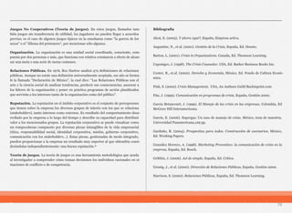 Juegos No Cooperativos (Teoría de juegos). En estos juegos, llamados tam-
bién juegos sin transferencia de utilidad, los jugadores no pueden llegar a acuerdos
previos; es el caso de algunos juegos típicos en la enseñanza como "la guerra de los
sexos" o el "dilema del prisionero", por mencionar sólo algunos.
Organización. La organización es una unidad social coordinada, consciente, com-
puesta por dos personas o más, que funciona con relativa constancia a efecto de alcan-
zar una meta o una serie de metas comunes.
Relaciones Públicas. En 1976, Rex Harlow analizó 472 definiciones de relaciones
públicas. Aunque no existe una definición universalmente aceptada, ese año se formu-
ló la llamada “Declaración de México”, la cual dice: “Las Relaciones Públicas son el
arte y la ciencia social de analizar tendencias, predecir sus consecuencias, asesorar a
los líderes de la organización y poner en práctica programas de acción planificados
que servirán a los intereses tanto de la organización como del público”.
Reputación. La reputación en el ámbito corporativo es el conjunto de percepciones
que tienen sobre la empresa los diversos grupos de interés con los que se relaciona
(stakeholders), tanto internos como externos. Es resultado del comportamiento desa-
rrollado por la empresa a lo largo del tiempo y describe su capacidad para distribuir
valor a los mencionados grupos. La reputación corporativa se puede visualizar como
un rompecabezas compuesto por diversas piezas intangibles de la vida empresarial
(ética, responsabilidad social, identidad corporativa, misión, gobierno corporativo,
comunicación con los stakeholders...). Estas piezas, gestionadas de modo integrado,
pueden proporcionar a la empresa un resultado muy superior al que obtendría consi-
derándolas independientemente: una buena reputación.11
Teoría de juegos. La teoría de juegos es una herramienta metodológica que ayuda
al investigador a comprender cómo toman decisiones los individuos racionales en si-
tuaciones de conflicto o de competencia.
Bibliografía
Alcat, E. (2005). Y ahora ¿qué?, España, Empresa activa.
Augustine, N., et al. (2001). Gestión de la Crisis, España, Ed. Deusto.
Barton, L. (2001). Crisis in Organizations. Canada, Ed. Thomson Learning.
Caponigro, J. (1998). The Crisis Counselor, USA, Ed. Barker Business Books Inc.
Cooter, R., et.al. (2002). Derecho y Economía, México, Ed. Fondo de Cultura Econó-
mica.
Fink, S. (2002). Crisis Management, USA, An Authors Guild Backinprint.com
Fita, J. (1999). Comunicación en programas de crisis, España, Gestión 2000.
García Betancourt, J. (1999). El Manejo de las crisis en las empresas, Colombia, Ed
McGraw Hill Interamericana.
García, E. (2006). Supergas: Un caso de manejo de crisis. México, tesis de maestría.
Universidad Panamericana,129 pp.
Garduño, R. (2004). Prospectiva para todos. Construcción de escenarios, México,
Ed. Working Papers.
González Herrero, A. (1998). Marketing Preventivo: la comunicación de crisis en la
empresa, España, Ed. Bosch.
Gribbin, J. (2006). Así de simple, España, Ed. Crítica.
Grunig, J., et al. (2000). Dirección de Relaciones Públicas, España, Gestión 2000.
Harrison, S. (2002). Relaciones Públicas, España, Ed. Thomson Learning.
78
 