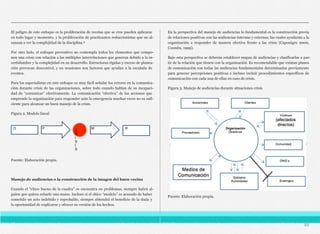 El peligro de este enfoque es la proliferación de recetas que se cree pueden aplicarse
en todo lugar y momento, y la proliferación de practicantes reduccionistas que no al-
canzan a ver la complejidad de la disciplina.4
Por otro lado, el enfoque preventivo no contempla todos los elementos que compo-
nen una crisis con relación a las múltiples interrelaciones que generan debido a la in-
certidumbre y la complejidad en su desarrollo. Estructuras rígidas y exceso de planea-
ción provocan descontrol, y en ocasiones son factores que ayudan a la escalada de
eventos.
Para los especialistas en este enfoque es muy fácil señalar los errores en la comunica-
ción durante crisis de las organizaciones, sobre todo cuando hablan de su incapaci-
dad de “comunicar” efectivamente. La comunicación “efectiva” de las acciones que
emprende la organización para responder ante la emergencia muchas veces no es sufi-
ciente para alcanzar un buen manejo de la crisis.
Figura 2. Modelo lineal
C
R
I
S
I
S
D P M R
Fuente: Elaboración propia.
Manejo de audiencias o la construcción de la imagen del buen vecino
Cuando el “chico bueno de la cuadra” se encuentra en problemas, siempre habrá al-
guien que quiera echarle una mano. Incluso si el chico “modelo” es acusado de haber
cometido un acto indebido y reprobable, siempre obtendrá el beneficio de la duda y
la oportunidad de explicarse y ofrecer su versión de los hechos.
En la perspectiva del manejo de audiencias lo fundamental es la construcción previa
de relaciones positivas con las audiencias internas y externas, las cuales ayudarán a la
organización a responder de manera efectiva frente a las crisis (Caponigro 2000,
Coombs, 1999).
Bajo esta perspectiva se deberán establecer mapas de audiencias y clasificarlas a par-
tir de la relación que tienen con la organización. Es recomendable que existan planes
de comunicación con todas las audiencias fundamentales determinadas previamente
para generar percepciones positivas e incluso incluir procedimientos específicos de
comunicación con cada una de ellas en caso de crisis.
Figura 3. Manejo de audiencias durante situaciones crisis
Fuente: Elaboración propia.
85
 