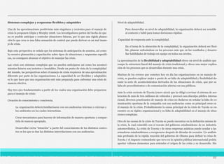 Sistemas complejos y respuestas flexibles y adaptables
Una de las aproximaciones positivistas más singulares y recientes para el manejo de
crisis la proponen Gilpin y Murphy 2008. Los investigadores parten del hecho de que
no es posible anticipar y controlar situaciones futuras, por lo que una rígida planea-
ción lo que crea es una falsa sensación de control que puede derivar en un mal mane-
jo de crisis.
Bajo esta perspectiva se señala que los sistemas de anticipación de asuntos, así como
la excesiva planeación y capacitación sobre tipos de situaciones y respuestas específi-
cas, no consiguen alcanzar el objetivo de manejar las crisis.
Las crisis son sistemas complejos que no pueden anticiparse así como los aconteci-
mientos futuros son inciertos e inestables. Desde un punto de vista de la complejidad
del mundo, las perspectivas sobre el manejo de crisis requieren de una aproximación
diferente por parte de las organizaciones. La capacidad de ser flexibles y adaptables
es lo que hace que una organización esté más preparada para enfrentar una crisis de
manera efectiva.
Hay tres ejes fundamentales a partir de los cuales una organización debe prepararse
para el manejo de crisis:
Creación de conocimiento y conciencia.
La organización deberá familiarizarse con sus audiencias internas y externas y
los ambientes en los cuales interactúan.
Crear mecanismos para hacerse de información de manera oportuna y compar-
tirla de manera apropiada.
Desarrollar cierta “intuición” a partir del conocimiento de los distintos contex-
tos en los que se dan las distintas interrelaciones con sus audiencias.
Nivel de adaptabilidad.
Para desarrollar su nivel de adaptabilidad, la organización deberá ser sensible
al contexto y hábil para tomar decisiones rápidas.
Capacidad de respuesta ante la complejidad.
En el tema de la absorción de la complejidad, la organización deberá ser flexi-
ble, planear enfocándose en los procesos más que en los resultados y desarro-
llar habilidades de trabajo en equipo en todos sus niveles.
La aproximación de la flexibilidad y adaptabilidad ofrece un nivel de análisis que
rompe la estructura lineal del manejo de crisis tradicional y ofrece una mejor explica-
ción de los procesos que se desarrollan durante una crisis.
Muchos de los errores que cometen hoy en día las organizaciones en su manejo de
crisis, se pueden explicar mejor a partir de su falta de adaptabilidad y flexibilidad du-
rante la serie de acontecimientos derivados de las situaciones de crisis, que por su
falta de procedimientos o de comunicación abierta con sus públicos.
Ante la crisis reciente de Toyota (enero 2010) que la obligó a revisar el sistema de ace-
leración de más de tres millones de vehículos y provocó una disculpa pública interna-
cional, diversos practicantes de manejo de crisis no dudaron en señalar la falta de co-
municación oportuna de la compañía con sus audiencias como su principal error en
el manejo de la crisis. Probablemente la causa principal de la crisis de Toyota se en-
cuentre en su rigidez organizacional y su falta de adaptabilidad en el manejo de situa-
ciones complejas.
Otra de las causas de la crisis de Toyota se puede encontrar en la definición misma de
la crisis, la cual coincidió con el rescate del gobierno estadunidense de su industria
automovilística. La crisis de Toyota y de otras empresas asiáticas puede ayudar a las
armadoras estadunidenses a recuperarse después de décadas de recesión. Un análisis
más profundo de la rápida reacción del gobierno de Obama para definir la crisis de
Toyota y el impacto contundente que tuvo en la opinión pública internacional podría
aportar valiosos elementos para entender el origen de las crisis y su desarrollo. Sin
88
 