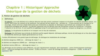 Chapitre 1 : Historique/ Approche
théorique de la gestion de déchets
2. Notion de gestion de déchets
 Définition:
• Tri sélectif : Le tri des déchets et la collecte sélective sont des actions consistant à séparer et récupérer les déchets selon leur nature, à la
source, pour éviter les contacts et les souillures. Ceci permet de leur donner une « seconde vie », le plus souvent par le réemploi et le
recyclage, évitant ainsi leur simple destruction par incinération ou abandon en décharge et permettant par conséquent de réduire
l'empreinte écologique des déchets. Les déchets industriels sont les déchets issus des entreprises comme les commerces, l’artisanat,
l’industrie et les services. Ils sont qualifiés de spéciaux lorsqu’ils sont générateurs de nuisances, toxiques ou dangereux, ou ultimes.
• Collecte: La récupération du déchet et le transport vers le lieu de traitement.
• Décharge: Une décharge (sous entendu de déchets) parfois appelé dépotoir, décharge publique, terrain de décharge est un lieu dans lequel
on stocke des déchets par dépôts généralement sur le sol.
il existe officiellement trois grands types de décharges. On distingue les installations de stockage :
de déchets dangereux (ISDD) (ex- « décharge de classe 1 »).
de déchets non dangereux (ISDND) (ex- « décharge de classe 2 »).
de déchets inertes (ISDI) (ex- « décharge de classe 3 »).
Ces décharges ont de nombreux noms différents, qui sont régulièrement employés, dont notamment « centre d'enfouissement technique »
(CET), « centre de stockage des déchets ultimes » (CSDU) ou encore « centre de stockage des déchets dangereux » (CSDD). Arrêté du 9
septembre 1997
 