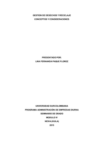 GESTION DE DESECHOS Y RECICLAJE
CONCEPTOS Y CONSIDERACIONES
PRESENTADO POR:
LINA FERNANDA PAQUE FLOREZ
UNIVERSIDAD SURCOLOMBIANA
PROGRAMA ADMINISTRACIÓN DE EMPRESAS DIURNA
SEMINARIO DE GRADO
MODULO IV
NEIVA (HUILA)
2015
 