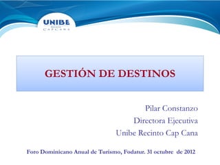 GESTIÓN DE DESTINOS


                                       Pilar Constanzo
                                    Directora Ejecutiva
                                Unibe Recinto Cap Cana

Foro Dominicano Anual de Turismo, Fodatur. 31 octubre de 2012
 