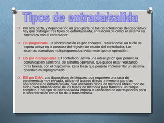 Por otra parte, y dependiendo en gran parte de las características del dispositivo, hay que distinguir tres tipos de entrada/salida, en función de cómo el sistema se sincroniza con el controlador: E/S programada . La sincronización es por encuesta, realizándose un bucle de espera activa en la consulta del registro de estado del controlador. Los sistemas operativos multiprogramados evitan este tipo de operación. E/S por interrupciones.  El controlador activa una interrupción que permite la comunicación asíncrona del sistema operativo, que puede estar realizando otras tareas, con el dispositivo. Es la base que permite implementar un sistema operativo multiprogramado. E/S por DMA.  Los dispositivos de bloques, que requieren una tasa de transferencia muy elevada, utilizan el acceso directo a memoria para las operaciones de entrada/salida, bien utilizando ciclos de memoria libres (robo de ciclo), bien adueñándose de los buses de memoria para transferir un bloque completo. Este tipo de entrada/salida implica la utilización de interrupciones para la sincronización con el fin de la transferencia. Tipos de entrada/salida 