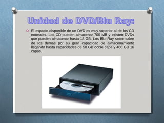 El espacio disponible de un DVD es muy superior al de los CD normales. Los CD pueden almacenar 700 MB y existen DVDs que pueden almacenar hasta 18 GB. Los Blu–Ray sobre salen de los demás por su gran capacidad de almacenamiento llegando hasta capacidades de 50 GB doble capa y 400 GB 16 capas . Unidad de DVD/Blu Ray: 