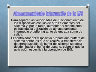 Para separar las velocidades de funcionamiento de los dispositivos con las de otros elementos del sistema y, por lo tanto, aumentar el rendimiento, es habitual la utilización de almacenamiento intermedio o buffering tanto de entrada como de salida. El controlador del dispositivo proporciona buffers del sistema sobre los que se realiza la transferencia de entrada/salida. El buffer del sistema se copia desde i hacia el buffer de usuario, sobre el que la aplicación especifica la operación de E/S. Almacenamiento intermedio de la E/S 