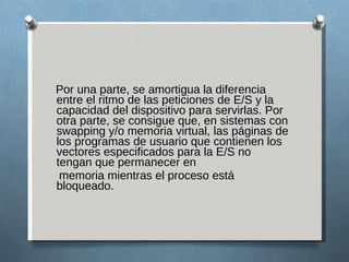Por una parte, se amortigua la diferencia entre el ritmo de las peticiones de E/S y la capacidad del dispositivo para servirlas. Por otra parte, se consigue que, en sistemas con swapping y/o memoria virtual, las páginas de los programas de usuario que contienen los vectores especificados para la E/S no tengan que permanecer en memoria mientras el proceso está bloqueado. 