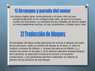 Los discos rígidos giran continuamente y el motor sólo se para excepcionalmente (si se configura para ello), ya que los accesos suelen ser frecuentes. La mecánica de las unidades de discos rígidos es extremadamente precisa, no hay rozamientos y disipan poco calor. 1) Arranque y parada del motor  El manejador del disco recibe peticiones de acceso a bloques por parte de los procesos. Dado un número de bloque en el disco, b, éste se traduce a número de cilindro, c, número de pista en el cilindro, p, y numero de sector en la pista, s. Si el sistema operativo maneja bloques de N sectores, la operación involucra el acceso a N sectores consecutivos, y los parámetros del disco obtenidos se refieren al primero de los sectores de ese bloque. 2) Traducción de bloques 