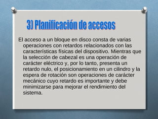 El acceso a un bloque en disco consta de varias operaciones con retardos relacionados con las características físicas del dispositivo. Mientras que la selección de cabezal es una operación de carácter eléctrico y, por lo tanto, presenta un retardo nulo, el posicionamiento en un cilindro y la espera de rotación son operaciones de carácter mecánico cuyo retardo es importante y debe minimizarse para mejorar el rendimiento del sistema. 3) Planificación de accesos 