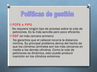 FCFS o FIFO No requiere ningún tipo de proceso sobre la cola de peticiones. Es la más sencilla pero poco eficiente. SSF  (el más cercano primero) No garantiza que el cabezal recorra la distancia mínima. Su principal problema deriva del hecho de que los cilindros centrales son los más cercanos en media a los demás cilindros. Como la cola de peticiones es dinámica, esto puede producir inanición en los cilindros extremos. Políticas de gestión 