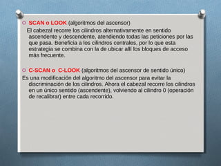 SCAN o LOOK  (algoritmos del ascensor) El cabezal recorre los cilindros alternativamente en sentido ascendente y descendente, atendiendo todas las peticiones por las que pasa. Beneficia a los cilindros centrales, por lo que esta estrategia se combina con la de ubicar allí los bloques de acceso más frecuente. C-SCAN o  C-LOOK  (algoritmos del ascensor de sentido único) Es una modificación del algoritmo del ascensor para evitar la discriminación de los cilindros. Ahora el cabezal recorre los cilindros en un único sentido (ascendente), volviendo al cilindro 0 (operación de recalibrar) entre cada recorrido. 