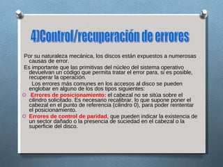 Por su naturaleza mecánica, los discos están expuestos a numerosas causas de error. Es importante que las primitivas del núcleo del sistema operativo devuelvan un código que permita tratar el error para, si es posible, recuperar la operación. Los errores más comunes en los accesos al disco se pueden englobar en alguno de los dos tipos siguientes: Errores de posicionamiento:  el cabezal no se sitúa sobre el cilindro solicitado. Es necesario recalibrar, lo que supone poner el cabezal en el punto de referencia (cilindro 0), para poder reintentar el posicionamiento. Errores de control de paridad , que pueden indicar la existencia de un sector dañado o la presencia de suciedad en el cabezal o la superficie del disco. 4)Control/recuperación de errores  
