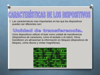 Las características mas importantes en las que los dispositivos pueden ser diferentes son: Unos dispositivos utilizan el byte como unidad de transferencia (dispositivos de caracteres, como el teclado o el ratón). Otros transfieren y/o almacenan la información en bloques (dispositivos de bloques, como discos y cintas magnéticas). CARACTERÍSTICAS DE LOS DISPOSITIVOS Unidad de transferencia.  