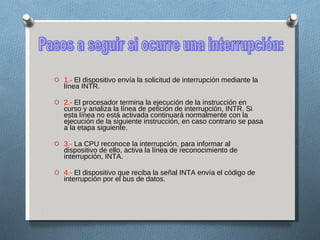 1.-  El dispositivo envía la solicitud de interrupción mediante la línea INTR. 2.-  El procesador termina la ejecución de la instrucción en curso y analiza la línea de petición de interrupción, INTR. Si esta línea no está activada continuará normalmente con la ejecución de la siguiente instrucción, en caso contrario se pasa a la etapa siguiente. 3.-  La CPU reconoce la interrupción, para informar al dispositivo de ello, activa la línea de reconocimiento de interrupción, INTA. 4.-  El dispositivo que reciba la señal INTA envía el código de interrupción por el bus de datos. Pasos a seguir si ocurre una interrupción: 