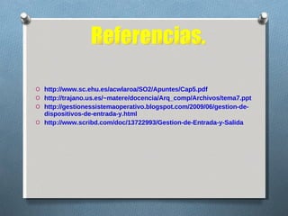 http://www.sc.ehu.es/acwlaroa/SO2/Apuntes/Cap5.pdf http://trajano.us.es/~matere/docencia/Arq_comp/Archivos/tema7.ppt http://gestionessistemaoperativo.blogspot.com/2009/06/gestion-de-dispositivos-de-entrada-y.html  http://www.scribd.com/doc/13722993/Gestion-de-Entrada-y-Salida Referencias. 