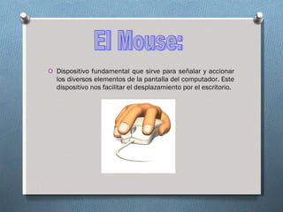 Dispositivo fundamental que sirve para señalar y accionar los diversos elementos de la pantalla del computador. Este dispositivo nos facilitar el desplazamiento por el escritorio. El Mouse: 