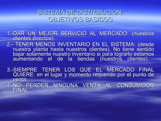 SISTEMA DE DISTRIBUCION: OBJETIVOS BASICOS 1.-DAR UN MEJOR SERVICIO AL MERCADO: (nuestros clientes directos).  2.- TENER MENOS INVENTARIO EN EL SISTEMA: (desde nuestra planta hasta nuestros clientes). No tiene sentido bajar solamente nuestro inventario si para lograrlo estamos aumentando el de la tiendas (nuestros clientes).  3.-SIEMPRE TENER LOS QUE EL MERCADO FINAL QUIERE: en el lugar y momento requerido por el punto de venta. 4.-NO PERDER NINGUNA VENTA AL CONSUMIDOR FINAL.  