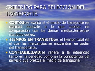 CRITERIOS PARA SELECCIÓN DEL TRANSPORTE COSTOS: se evalúa si el medio de transporte en realidad equivale a lo que cuesta; en comparación con los demás medios:terrestre-marítimo-aéreo. TIEMPOS EN TRANSITO: es el tiempo total en el cual las mercancías se encuentran en poder del transportista. CONFIABILIDAD: se refiere a la integridad tanto en la seriedad como en la consistencia del servicio que ofrezca el medio de transporte.  