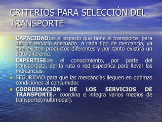 CRITERIOS PARA SELECCIÓN DEL TRANSPORTE CAPACIDAD: es el espacio que tiene el transporte  para dar un servicio adecuado  a cada tipo de mercancía, ya que existen productos diferentes y por tanto existirá un trato diferente. EXPERTISE: es el conocimiento, por parte del transportista, del la ruta o red especifica para llevar las mercancías. SEGURIDAD:para que las mercancías lleguen en optimas condiciones al consumidor.  COORDINACIÓN DE LOS SERVICIOS DE TRANSPORTE.-  coordina e integra varios medios de transporte(multimodal). 