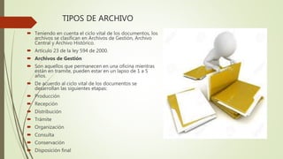 TIPOS DE ARCHIVO
 Teniendo en cuenta el ciclo vital de los documentos, los
archivos se clasifican en Archivos de Gestión, Archivo
Central y Archivo Histórico.
 Artículo 23 de la ley 594 de 2000.
 Archivos de Gestión
 Son aquellos que permanecen en una oficina mientras
están en tramite, pueden estar en un lapso de 1 a 5
años.
 De acuerdo al ciclo vital de los documentos se
desarrollan las siguientes etapas:
 Producción
 Recepción
 Distribución
 Trámite
 Organización
 Consulta
 Conservación
 Disposición final
 