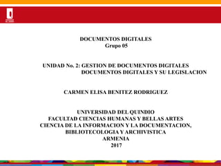 Por una Universidad
PERTINENTE CREATIVA INTEGRADORA
DESARROLLODELADOCUMENTOS DIGITALES
Grupo 05
UNIDAD No. 2: GESTION DE DOCUMENTOS DIGITALES
DOCUMENTOS DIGITALES Y SU LEGISLACION
CARMEN ELISA BENITEZ RODRIGUEZ
UNIVERSIDAD DEL QUINDIO
FACULTAD CIENCIAS HUMANAS Y BELLAS ARTES
CIENCIA DE LA INFORMACION Y LA DOCUMENTACION,
BIBLIOTECOLOGIA Y ARCHIVISTICA
ARMENIA
2017
 