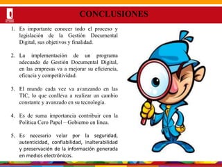 Por una Universidad
PERTINENTE CREATIVA INTEGRADORA
CONCLUSIONES
1. Es importante conocer todo el proceso y
legislación de la Gestión Documental
Digital, sus objetivos y finalidad.
2. La implementación de un programa
adecuado de Gestión Documental Digital,
en las empresas va a mejorar su eficiencia,
eficacia y competitividad.
3. El mundo cada vez va avanzando en las
TIC, lo que conlleva a realizar un cambio
constante y avanzado en su tecnología.
4. Es de suma importancia contribuir con la
Política Cero Papel – Gobierno en línea.
5. Es necesario velar por la seguridad,
autenticidad, confiabilidad, inalterabilidad
y preservación de la información generada
en medios electrónicos.
 