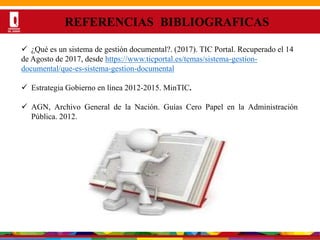 Por una Universidad
PERTINENTE CREATIVA INTEGRADORA
REFERENCIAS BIBLIOGRAFICAS
 ¿Qué es un sistema de gestión documental?. (2017). TIC Portal. Recuperado el 14
de Agosto de 2017, desde https://www.ticportal.es/temas/sistema-gestion-
documental/que-es-sistema-gestion-documental
 Estrategia Gobierno en línea 2012-2015. MinTIC.
 AGN, Archivo General de la Nación. Guías Cero Papel en la Administración
Pública. 2012.
 