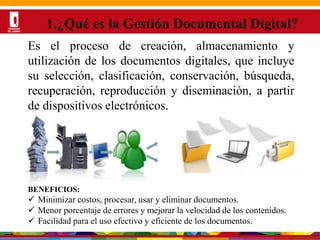 Por una Universidad
PERTINENTE CREATIVA INTEGRADORA
1.¿Qué es la Gestión Documental Digital?
Es el proceso de creación, almacenamiento y
utilización de los documentos digitales, que incluye
su selección, clasificación, conservación, búsqueda,
recuperación, reproducción y diseminación, a partir
de dispositivos electrónicos.
BENEFICIOS:
 Minimizar costos, procesar, usar y eliminar documentos.
 Menor porcentaje de errores y mejorar la velocidad de los contenidos.
 Facilidad para el uso efectivo y eficiente de los documentos.
 