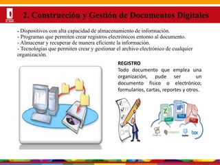 Por una Universidad
PERTINENTE CREATIVA INTEGRADORA
- Dispositivos con alta capacidad de almacenamiento de información.
- Programas que permiten crear registros electrónicos entorno al documento.
- Almacenar y recuperar de manera eficiente la información.
- Tecnologías que permiten crear y gestionar el archivo electrónico de cualquier
organización.
2. Construcción y Gestión de Documentos Digitales
REGISTRO
Todo documento que emplea una
organización, pude ser un
documento físico o electrónico;
formularios, cartas, reportes y otros.
 