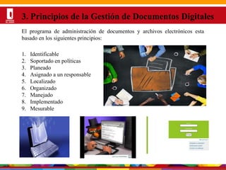 Por una Universidad
PERTINENTE CREATIVA INTEGRADORA
3. Principios de la Gestión de Documentos Digitales
1. Identificable
2. Soportado en políticas
3. Planeado
4. Asignado a un responsable
5. Localizado
6. Organizado
7. Manejado
8. Implementado
9. Mesurable
El programa de administración de documentos y archivos electrónicos esta
basado en los siguientes principios:
 