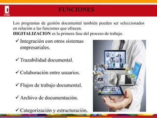 Por una Universidad
PERTINENTE CREATIVA INTEGRADORA
FUNCIONES
Los programas de gestión documental también pueden ser seleccionados
en relación a las funciones que ofrecen.
DIGITALIZACION es la primera fase del proceso de trabajo.
 Integración con otros sistemas
empresariales.
 Trazabilidad documental.
 Colaboración entre usuarios.
 Flujos de trabajo documental.
 Archivo de documentación.
 Categorización y estructuración.
 