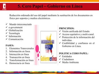 Por una Universidad
PERTINENTE CREATIVA INTEGRADORA
DESARROLLO DE LA PRESENTACIÓN
5. Cero Papel – Gobierno en Línea
 Mundo interconectado
 e-government
 Globalización
 Tecnología
 Información
 Comunicación
PRINCIPIOS:
 Visión unificada del Estado.
 Acceso equitativo y multi-canal.
 Protección de la información del
individuo.
 Credibilidad y confianza en el
Gobierno en Línea.FASES:
1. Elementos Transversales
2. Información en línea
3. Interacción en línea
4. Transacción en línea
5. Transformación en línea
6. Democracia en línea
POLITICA CERO PAPEL:
 Entidades
 Ciudadanos
 Medio Ambiente
Reducción ordenada del uso del papel mediante la sustitución de los documentos en
físico por soportes y medios electrónicos.
 