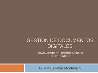 GESTIÓN DE DOCUMENTOS DIGITALES Liliana Escobar Montoya G3 TRATAMIENTO DE LOS DOCUMENTOS ELECTRÓNICOS 