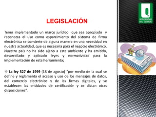Tener implementado un marco jurídico que sea apropiado y
reconozca el uso como esparcimiento del sistema de firma
electrónica se convierte de alguna manera en una necesidad en
nuestra actualidad, que es necesaria para el negocio electrónico.
Nuestro país no ha sido ajeno a este ambiente y ha emitido,
desarrollado y aplicado leyes y normatividad para la
implementación de esta herramienta;
 La ley 527 de 1999 (18 de agosto) “por medio de la cual se
define y reglamenta el acceso y uso de los mensajes de datos,
del comercio electrónico y de las firmas digitales, y se
establecen las entidades de certificación y se dictan otras
disposiciones”.
LEGISLACIÓN
 