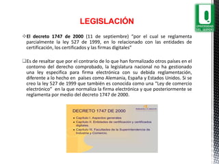 LEGISLACIÓN
El decreto 1747 de 2000 (11 de septiembre) “por el cual se reglamenta
parcialmente la ley 527 de 1999, en lo relacionado con las entidades de
certificación, los certificados y las firmas digitales”
Es de resaltar que por el contrario de lo que han formalizado otros países en el
contorno del derecho comprobado, la legislatura nacional no ha gestionado
una ley especifica para firma electrónica con su debida reglamentación,
diferente a lo hecho en países como Alemania, España y Estados Unidos. Si se
creo la ley 527 de 1999 que también es conocida como una “Ley de comercio
electrónico” en la que normaliza la firma electrónica y que posteriormente se
reglamenta por medio del decreto 1747 de 2000.
 