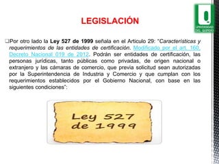 Por otro lado la Ley 527 de 1999 señala en el Articulo 29: “Características y
requerimientos de las entidades de certificación. Modificado por el art. 160,
Decreto Nacional 019 de 2012. Podrán ser entidades de certificación, las
personas jurídicas, tanto públicas como privadas, de origen nacional o
extranjero y las cámaras de comercio, que previa solicitud sean autorizadas
por la Superintendencia de Industria y Comercio y que cumplan con los
requerimientos establecidos por el Gobierno Nacional, con base en las
siguientes condiciones”:
LEGISLACIÓN
 