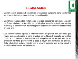 Contar con la capacidad económica y financiera suficiente para prestar los
servicios autorizados como entidad de certificación;
Contar con la capacidad y elementos técnicos necesarios para la generación
de firmas digitales, la emisión de certificados sobre la autenticidad de las
mismas y la conservación de mensajes de datos en los términos establecidos
en esta ley;
Los representantes legales y administradores no podrán ser personas que
hayan sido condenadas a pena privativa de la libertad, excepto por delitos
políticos o culposos; o que hayan sido suspendidas en el ejercicio de su
profesión por falta grave contra la ética o hayan sido excluidas de aquélla.
Esta inhabilidad estará vigente por el mismo período que la ley penal o
administrativa señale para el efecto.
LEGISLACIÓN
 