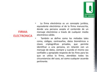  La firma electrónica es un concepto jurídico,
equivalente electrónico al de la firma manuscrita,
donde una persona acepta el contenido de un
mensaje electrónico a través de cualquier medio
electrónico válido.
 También se define como los métodos tales
como, códigos, contraseñas, datos biométricos o
claves criptográficas privadas, que permite
identificar a una persona, en relación con un
mensaje de datos, siempre y cuando el mismo sea
confiable y apropiado respecto de los fines para los
que se utiliza la firma, atendidas todas las
circunstancias del caso, así como cualquier acuerdo
pertinente.
FIRMA
ELECTRONICA
 