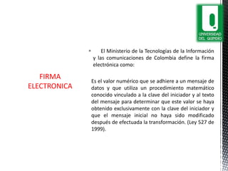  El Ministerio de la Tecnologías de la Información
y las comunicaciones de Colombia define la firma
electrónica como:
Es el valor numérico que se adhiere a un mensaje de
datos y que utiliza un procedimiento matemático
conocido vinculado a la clave del iniciador y al texto
del mensaje para determinar que este valor se haya
obtenido exclusivamente con la clave del iniciador y
que el mensaje inicial no haya sido modificado
después de efectuada la transformación. (Ley 527 de
1999).
FIRMA
ELECTRONICA
 