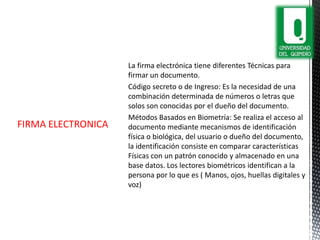 La firma electrónica tiene diferentes Técnicas para
firmar un documento.
Código secreto o de Ingreso: Es la necesidad de una
combinación determinada de números o letras que
solos son conocidas por el dueño del documento.
Métodos Basados en Biometría: Se realiza el acceso al
documento mediante mecanismos de identificación
física o biológica, del usuario o dueño del documento,
la identificación consiste en comparar características
Físicas con un patrón conocido y almacenado en una
base datos. Los lectores biométricos identifican a la
persona por lo que es ( Manos, ojos, huellas digitales y
voz)
FIRMA ELECTRONICA
 