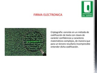 Criptografía: consiste en un método de
codificación de texto con claves de
carácter confidencias y caracteres
matemáticos complejos, de manera que
para un tercero resultaría incompresible
entender dicha codificación.
FIRMA ELECTRONICA
 