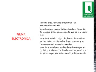 La firma electrónica le proporciona al
documento firmado:
Identificación: Avalar la identidad del firmante
de manera única, demostrando que es el y nadie
mas.
Identificación del origen de datos: Se relaciona
con los datos consignados, le pertenecen y lo
vinculan con el mensaje enviado.
Identificación de entidades: Permite comparar
los datos enviados con los datos almacenados en
las bases y que han sido enviado anteriormente.
FIRMA
ELECTRONICA
 
